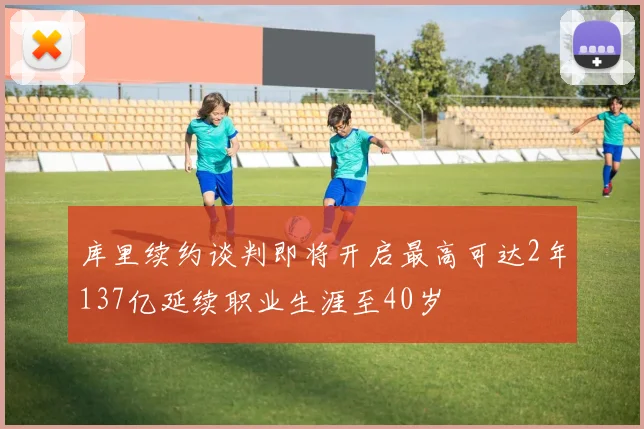 库里续约谈判即将开启最高可达2年137亿延续职业生涯至40岁