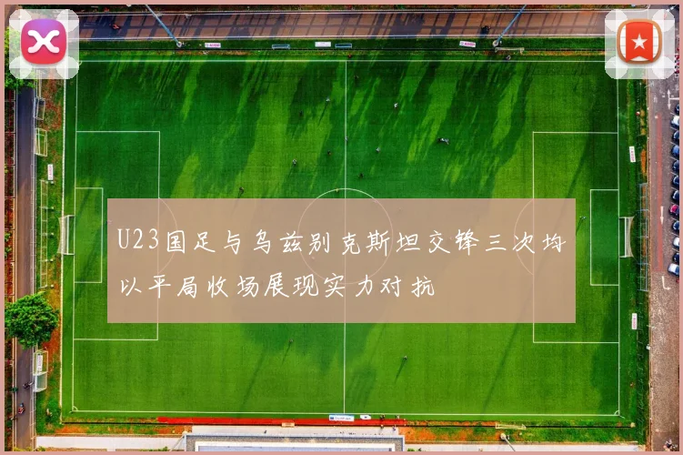 U23国足与乌兹别克斯坦交锋三次均以平局收场展现实力对抗