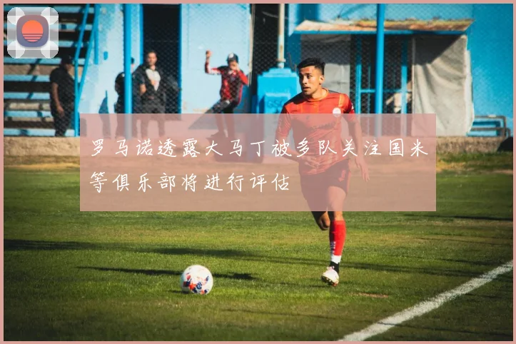 罗马诺透露大马丁被多队关注国米等俱乐部将进行评估