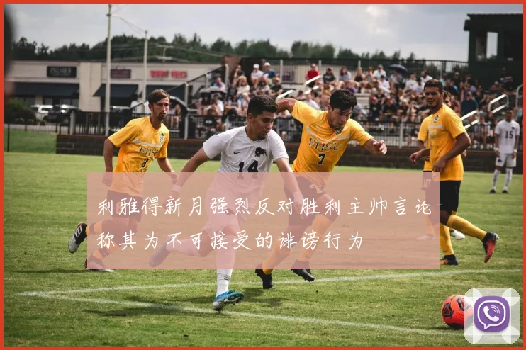 利雅得新月强烈反对胜利主帅言论称其为不可接受的诽谤行为