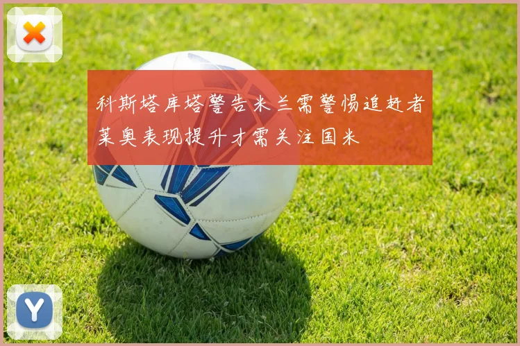 科斯塔库塔警告米兰需警惕追赶者莱奥表现提升才需关注国米