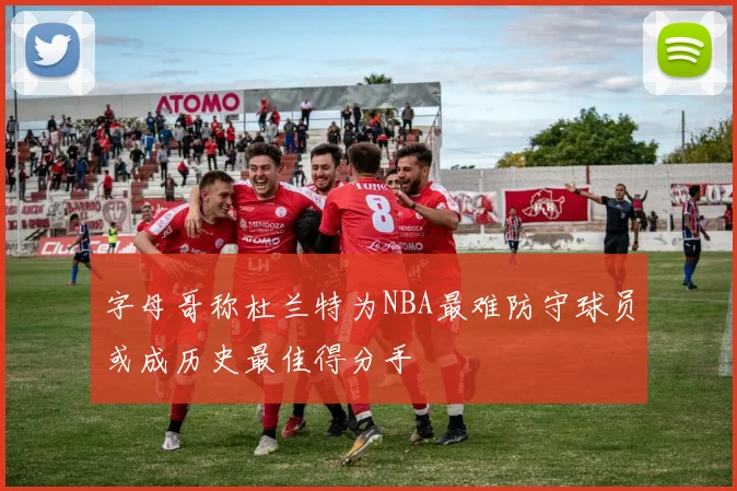 字母哥称杜兰特为NBA最难防守球员或成历史最佳得分手