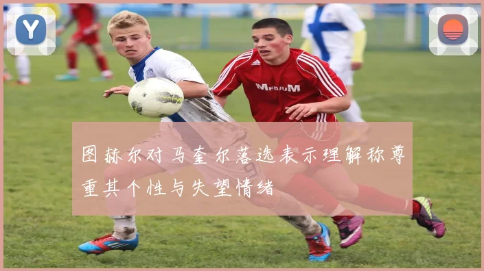 图赫尔对马奎尔落选表示理解称尊重其个性与失望情绪