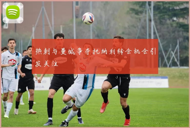 热刺与曼城争夺托纳利转会机会引发关注