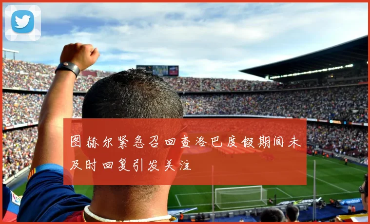 图赫尔紧急召回查洛巴度假期间未及时回复引发关注